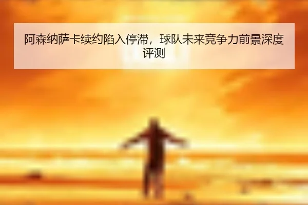 阿森纳萨卡续约陷入停滞，球队未来竞争力前景深度评测