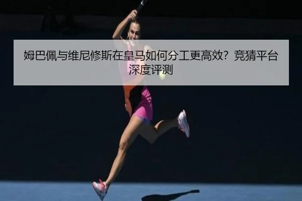 姆巴佩与维尼修斯在皇马如何分工更高效？竞猜平台深度评测