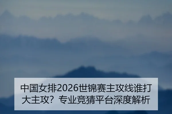 中国女排2026世锦赛主攻线谁打大主攻？专业竞猜平台深度解析